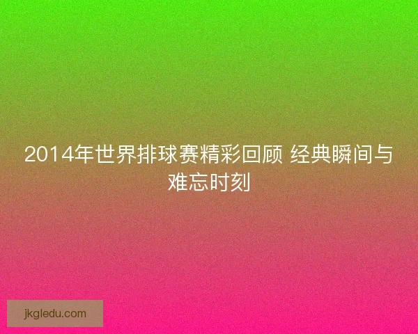 2014年世界排球赛精彩回顾 经典瞬间与难忘时刻