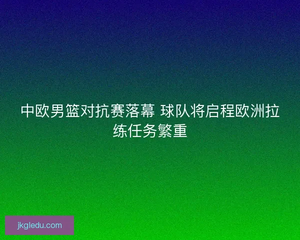 中欧男篮对抗赛落幕 球队将启程欧洲拉练任务繁重