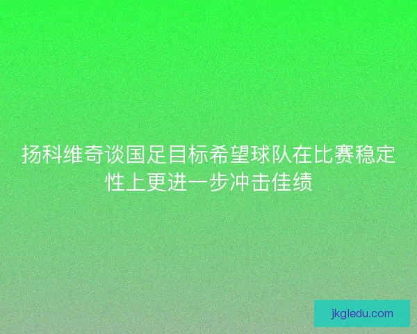扬科维奇谈国足目标希望球队在比赛稳定性上更进一步冲击佳绩