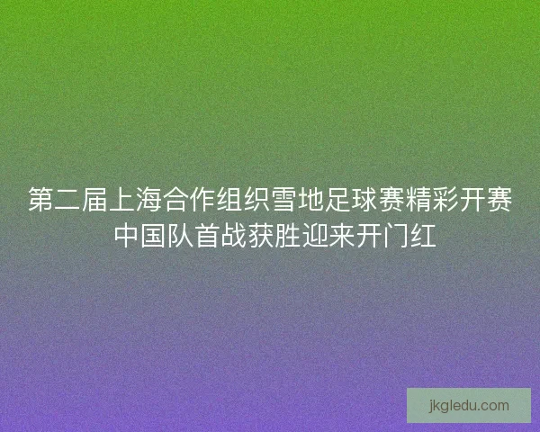 第二届上海合作组织雪地足球赛精彩开赛 中国队首战获胜迎来开门红