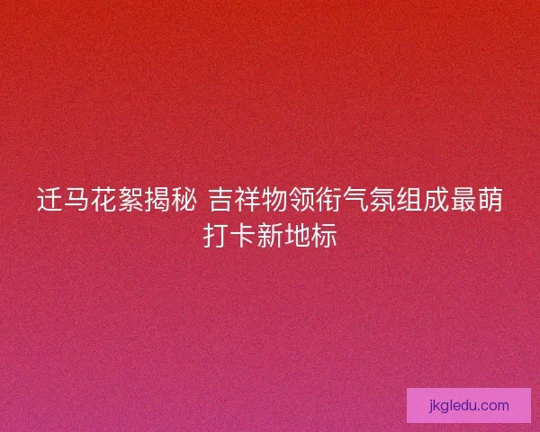 迁马花絮揭秘 吉祥物领衔气氛组成最萌打卡新地标